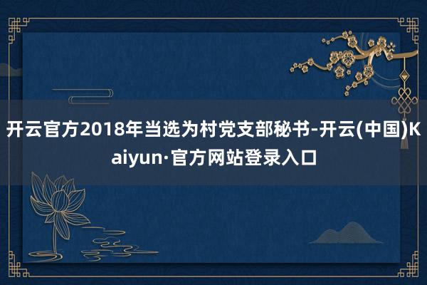 开云官方2018年当选为村党支部秘书-开云(中国)Kaiyun·官方网站登录入口