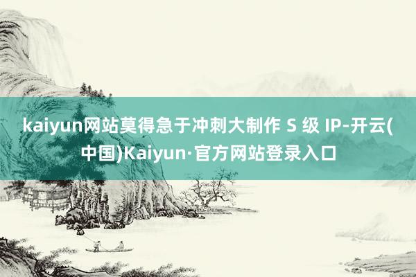 kaiyun网站莫得急于冲刺大制作 S 级 IP-开云(中国)Kaiyun·官方网站登录入口