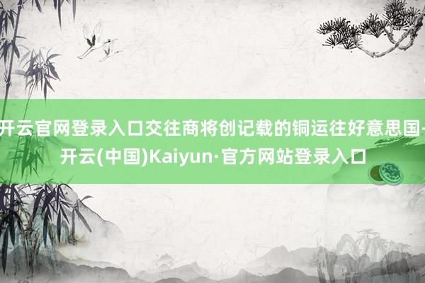 开云官网登录入口交往商将创记载的铜运往好意思国-开云(中国)Kaiyun·官方网站登录入口