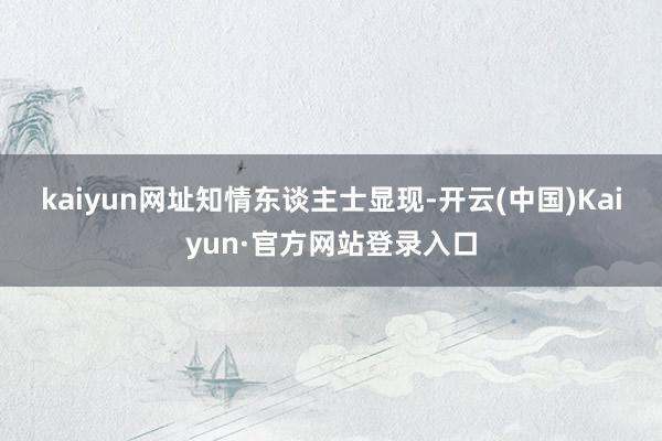 kaiyun网址　　知情东谈主士显现-开云(中国)Kaiyun·官方网站登录入口