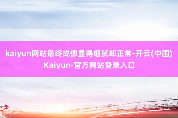 kaiyun网站最终成像显得细腻却正常-开云(中国)Kaiyun·官方网站登录入口