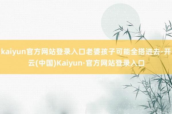 kaiyun官方网站登录入口老婆孩子可能全搭进去-开云(中国)Kaiyun·官方网站登录入口