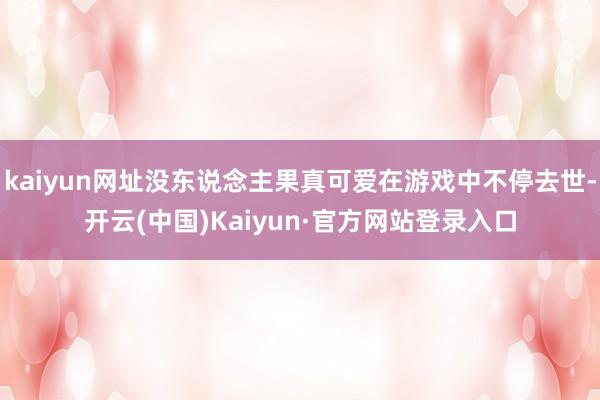 kaiyun网址没东说念主果真可爱在游戏中不停去世-开云(中国)Kaiyun·官方网站登录入口