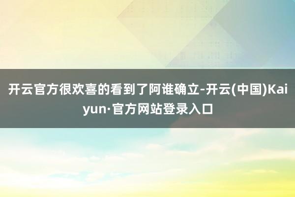 开云官方很欢喜的看到了阿谁确立-开云(中国)Kaiyun·官方网站登录入口