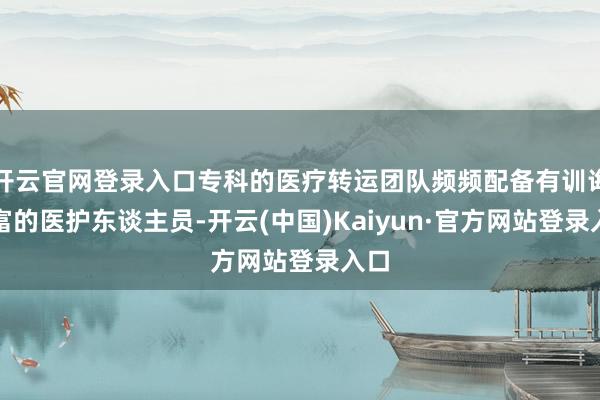 开云官网登录入口专科的医疗转运团队频频配备有训诲丰富的医护东谈主员-开云(中国)Kaiyun·官方网站登录入口