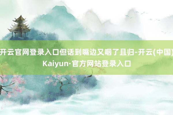 开云官网登录入口但话到嘴边又咽了且归-开云(中国)Kaiyun·官方网站登录入口