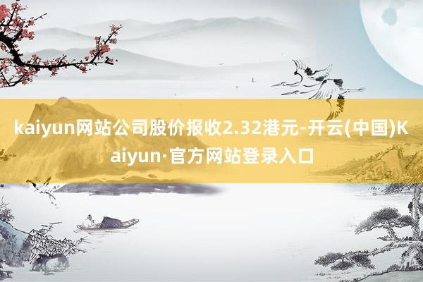 kaiyun网站公司股价报收2.32港元-开云(中国)Kaiyun·官方网站登录入口