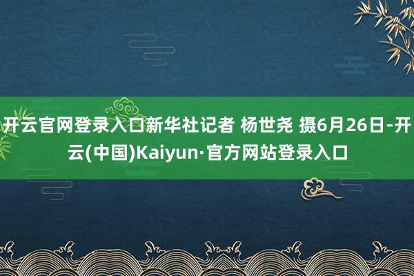 开云官网登录入口新华社记者 杨世尧 摄6月26日-开云(中国)Kaiyun·官方网站登录入口
