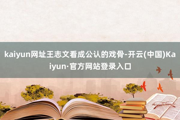 kaiyun网址王志文看成公认的戏骨-开云(中国)Kaiyun·官方网站登录入口