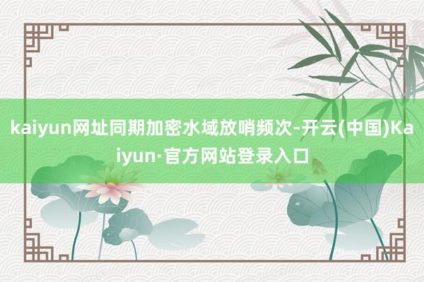 kaiyun网址同期加密水域放哨频次-开云(中国)Kaiyun·官方网站登录入口