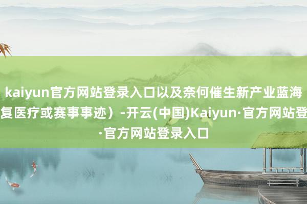 kaiyun官方网站登录入口以及奈何催生新产业蓝海（如康复医疗或赛事事迹）-开云(中国)Kaiyun·官方网站登录入口