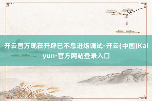 开云官方现在开辟已不息进场调试-开云(中国)Kaiyun·官方网站登录入口