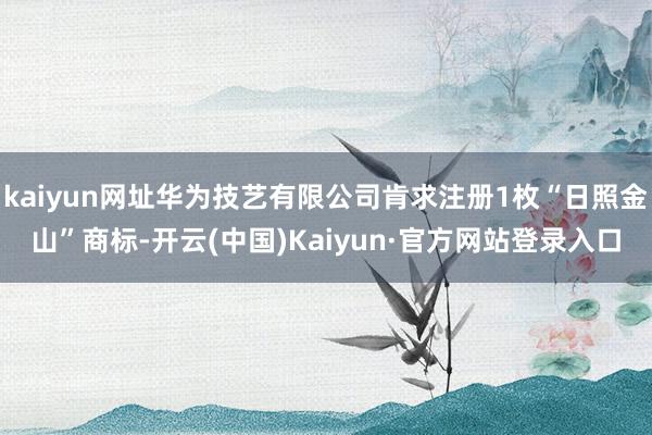 kaiyun网址华为技艺有限公司肯求注册1枚“日照金山”商标-开云(中国)Kaiyun·官方网站登录入口