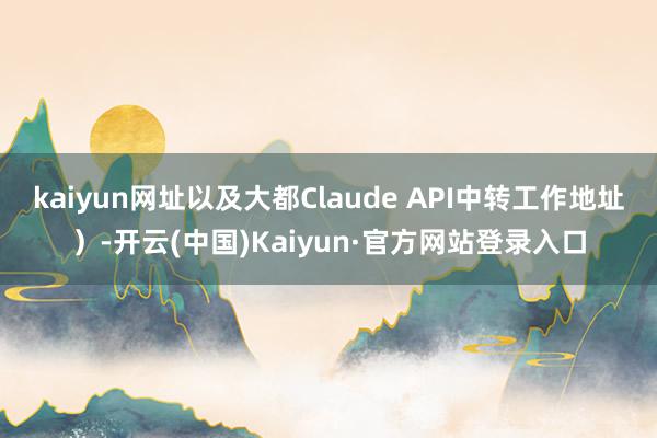 kaiyun网址以及大都Claude API中转工作地址)-开云(中国)Kaiyun·官方网站登录入口