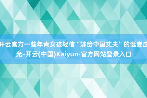 开云官方一些年青女孩轻信“嫁给中国丈夫”的诞妄应允-开云(中国)Kaiyun·官方网站登录入口