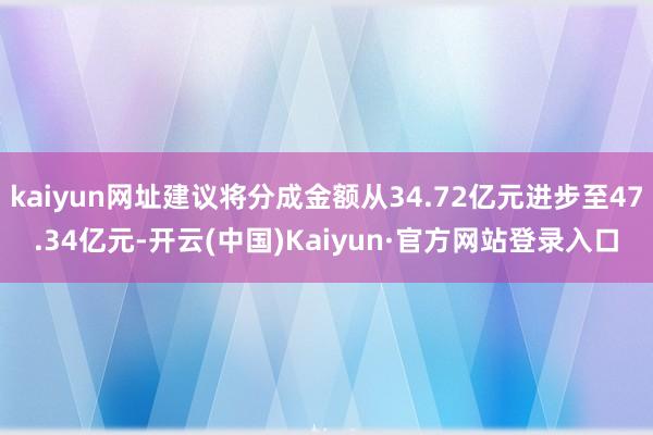 kaiyun网址建议将分成金额从34.72亿元进步至47.34亿元-开云(中国)Kaiyun·官方网站登录入口