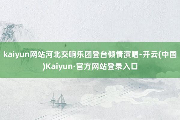 kaiyun网站河北交响乐团登台倾情演唱-开云(中国)Kaiyun·官方网站登录入口